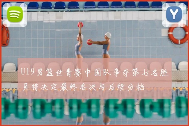 U19男篮世青赛中国队争夺第七名胜负将决定最终名次与后续分档