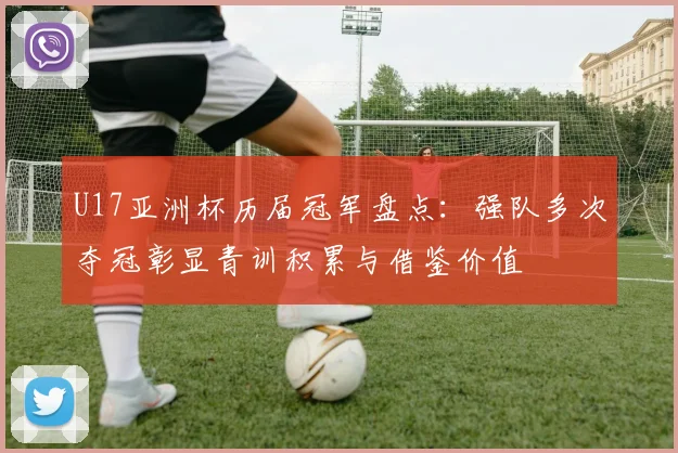U17亚洲杯历届冠军盘点：强队多次夺冠彰显青训积累与借鉴价值