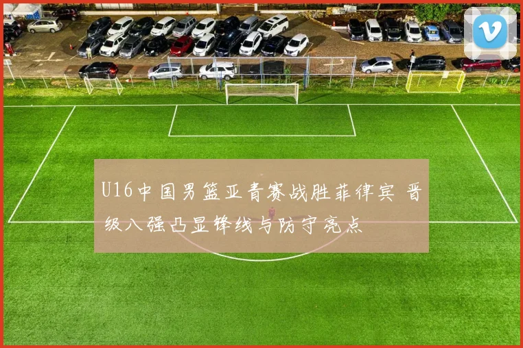U16中国男篮亚青赛战胜菲律宾 晋级八强凸显锋线与防守亮点