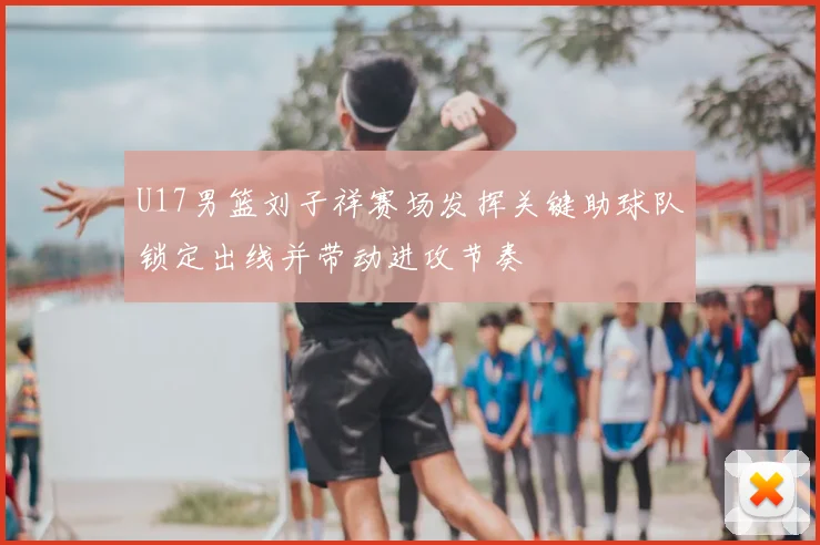 U17男篮刘子祥赛场发挥关键助球队锁定出线并带动进攻节奏