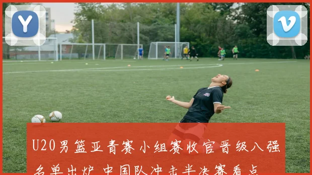 U20男篮亚青赛小组赛收官晋级八强名单出炉 中国队冲击半决赛看点