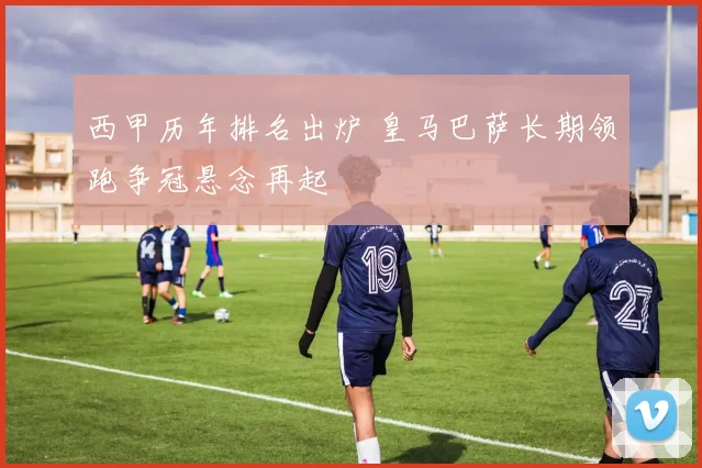 西甲历年排名出炉 皇马巴萨长期领跑争冠悬念再起