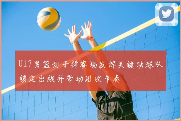 U17男篮刘子祥赛场发挥关键助球队锁定出线并带动进攻节奏
