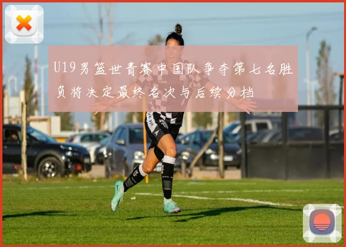 U19男篮世青赛中国队争夺第七名胜负将决定最终名次与后续分档