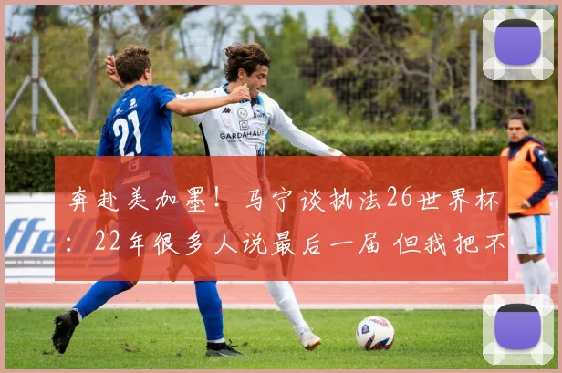 奔赴美加墨！马宁谈执法26世界杯：22年很多人说最后一届 但我把不可能变可能