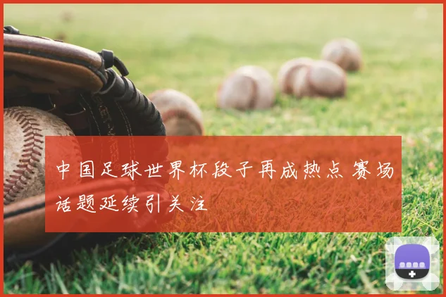 中国足球世界杯段子再成热点 赛场话题延续引关注
