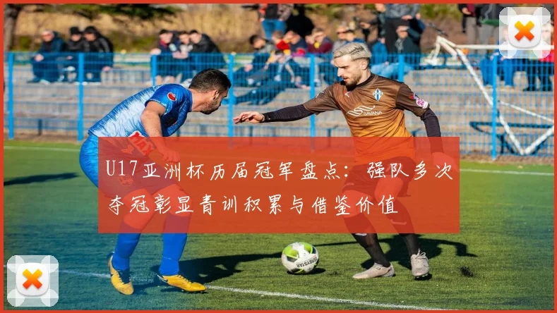 U17亚洲杯历届冠军盘点：强队多次夺冠彰显青训积累与借鉴价值