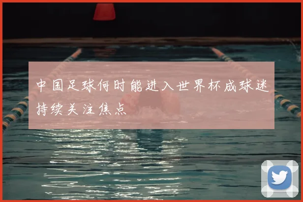 中国足球何时能进入世界杯成球迷持续关注焦点