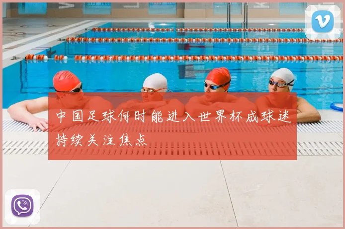 中国足球何时能进入世界杯成球迷持续关注焦点